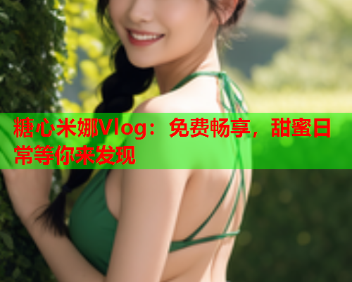 糖心米娜Vlog：免费畅享，甜蜜日常等你来发现