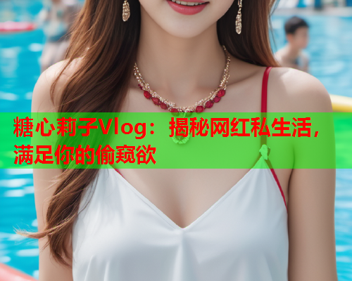 糖心莉子Vlog：揭秘网红私生活，满足你的偷窥欲
