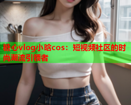 糖心vlog小晗cos:短视频社区的时尚潮流引领者 糖心vlog小晗cos:短视频社区的时尚潮流引领者