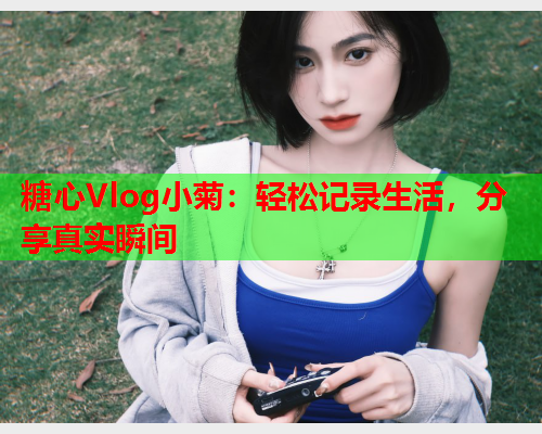 糖心Vlog小菊：轻松记录生活，分享真实瞬间