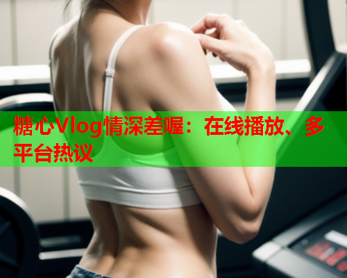糖心Vlog情深差喔:在线播放、多平台热议 糖心Vlog情深差喔:在线播放、多平台热议