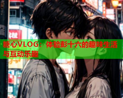 糖心VLOG:体验彭十六的趣味生活与互动乐趣 糖心VLOG:体验彭十六的趣味生活与互动乐趣