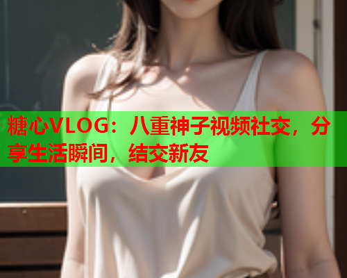 糖心VLOG:八重神子视频社交,分享生活瞬间,结交新友 糖心VLOG:八重神子视频社交,分享生活瞬间,结交新友