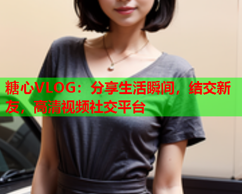 糖心VLOG:分享生活瞬间,结交新友,高清视频社交平台 糖心VLOG:分享生活瞬间,结交新友,高清视频社交平台
